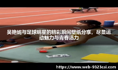 吴艳妮与足球明星的精彩瞬间壁纸分享,尽显运动魅力与青春活力